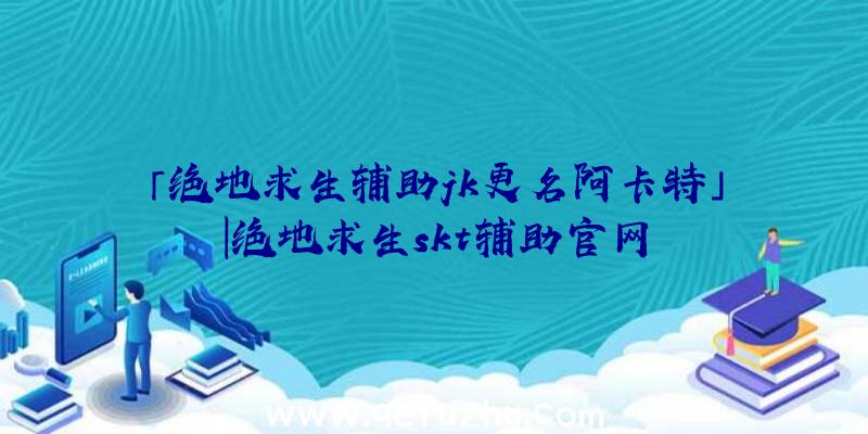 「绝地求生辅助jk更名阿卡特」|绝地求生skt辅助官网